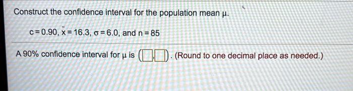 Construct the confidence interval for the population mean ?.

c = 0.90, x? = 16.3, ? = 6.0, and n = 85

A 90% confidence interval for ? is ( , ). (Round to one decimal place as needed.)