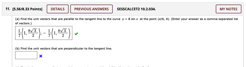 11. [5.56/8.33 Points]
DETAILS
PREVIOUS ANSWERS
SESSCALCET2 10.2.034.
MY NOTES
(a) Find the unit vectors that are parallel to the tangent line to the curve y = 8 sin x at the point (fracpi6, 4). (Enter your answer as a comma-separated list
of vectors.)
frac17 left< 1, frac8sqrt32 ight>, -frac17 left< 1, frac8sqrt32 ight>
(b) Find the unit vectors that are perpendicular to the tangent line.