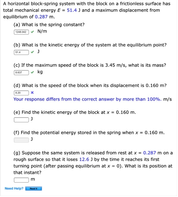 A horizontal block-spring system with the block on a frictionless surface has total mechanical energy E = 51.4 J and a maximum displacement from equilibrium of 0.287 m.

(a) What is the spring constant?
1248.042 N/m

(b) What is the kinetic energy of the system at the equilibrium point?
51.4 J

(c) If the maximum speed of the block is 3.45 m/s, what is its mass?
8.637 kg

(d) What is the speed of the block when its displacement is 0.160 m?
8.20 m/s

(e) Find the kinetic energy of the block at x = 0.160 m.
J

(f) Find the potential energy stored in the spring when x = 0.160 m.
J

(g) Suppose the same system is released from rest at x = 0.287 m on a rough surface so that it loses 12.6 J by the time it reaches its first turning point (after passing equilibrium at x = 0). What is its position at that instant?
m

Need Help? Read It