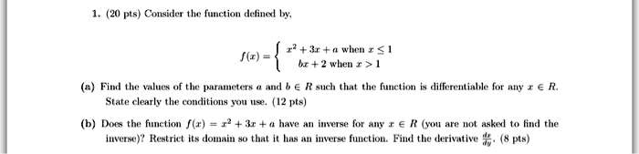1. (20 pts) Consider the function defined by,
f(x) = 
x^2 + 3x + a when x ? 1
bx + 2 when x > 1
(a) Find the values of the parameters a and b ? R such that the function is differentiable for any x ? R. State clearly the conditions you use. (12 pts)
(b) Does the function f(x) = x^2 + 3x + a have an inverse for any x ? R (you are not asked to find the inverse)? Restrict its domain so that it has an inverse function. Find the derivative dx/dy. (8 pts)