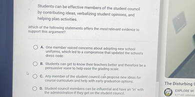 Students can be effective members of the student council by contributing ideas, verbalizing student opinions, and helping plan activities.

Which of the following statements offers the most relevant evidence to support this argument?

A. One member voiced concerns about adopting new school uniforms, which led to a compromise that updated the school's dress code.
B. Students can get to know their teachers better and therefore be a persuasive voice to help ease the grading scale.
C. Any member of the student council can propose new ideas for course curriculum and help with early graduation options.
D. Student council members can be influential and have an "in" with the administration if they get on the student council.