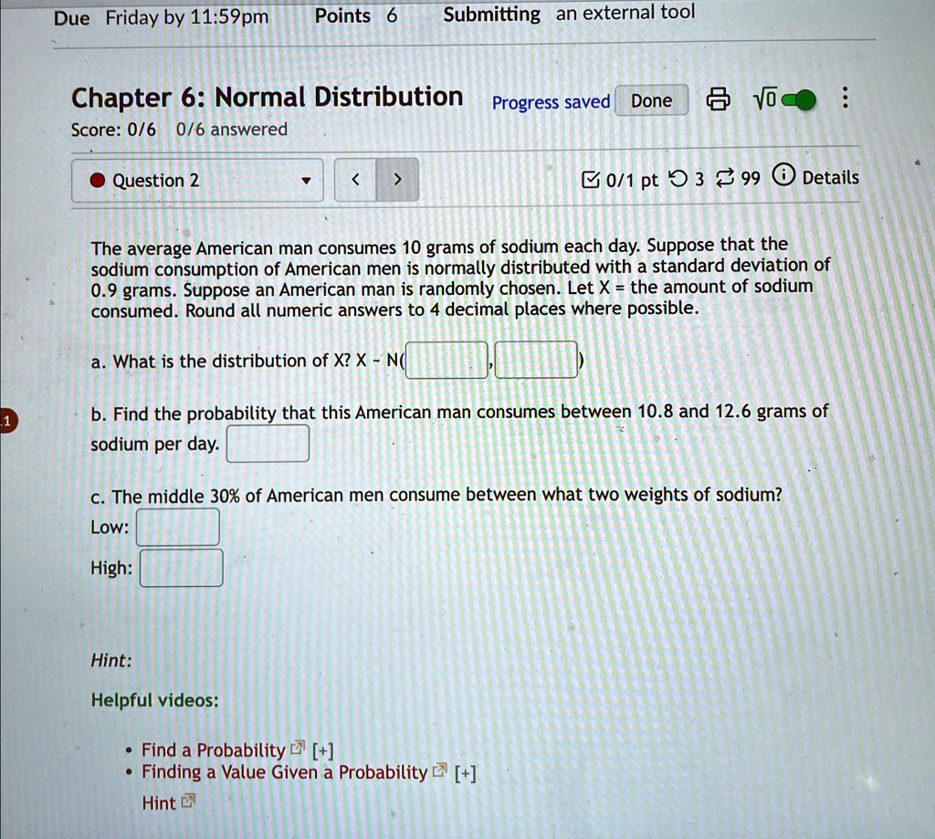 1
Due Friday by 11:59pm Points 6
Submitting an external tool
Progress saved Done
:
Chapter 6: Normal Distribution
Score: 0/6 0/6 answered
Question 2
?
<
>
0/1 pt 3 99 Details
The average American man consumes 10 grams of sodium each day. Suppose that the
sodium consumption of American men is normally distributed with a standard deviation of
0.9 grams. Suppose an American man is randomly chosen. Let X = the amount of sodium
consumed. Round all numeric answers to 4 decimal places where possible.
a. What is the distribution of X? X ∼ N(

b. Find the probability that this American man consumes between 10.8 and 12.6 grams of
sodium per day.
c. The middle 30% of American men consume between what two weights of sodium?
Low:
High:
Hint:
Helpful videos:
• Find a Probability [+] 
• Finding a Value Given a Probability [+] 
Hint