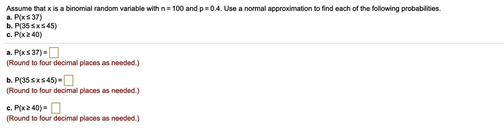 Assume that x is a binomial random variable with n = 100 and p = 0.4. Use a normal approximation to find each of the following probabilities.
a. P(x ? 37)
b. P(35 ? x ? 45)
c. P(x ? 40)
a. P(x ? 37) =
(Round to four decimal places as needed.)
b. P(35 ? x ? 45) =
(Round to four decimal places as needed.)
c. P(x ? 40) =
(Round to four decimal places as needed.)