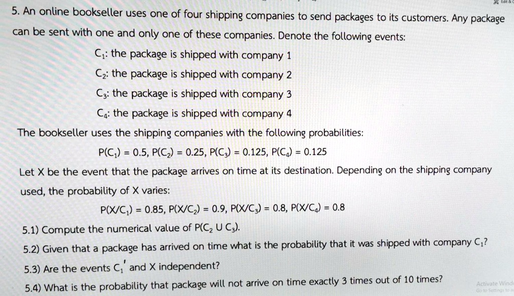 5. An online bookseller uses one of four shipping companies to send packages to its customers. Any package can be sent with one and only one of these companies. Denote the following events:
C1: the package is shipped with company 1
C2: the package is shipped with company 2
C3: the package is shipped with company 3
C4: the package is shipped with company 4
The bookseller uses the shipping companies with the following probabilities:
P(C1) = 0.5, P(C2) = 0.25, P(C3) = 0.125, P(C4) = 0.125
Let X be the event that the package arrives on time at its destination. Depending on the shipping company used, the probability of X varies:
P(X/C1) = 0.85, P(X/C2) = 0.9, P(X/C3) = 0.8, P(X/C4) = 0.8
5.1) Compute the numerical value of P(C2 U C3).
5.2) Given that a package has arrived on time what is the probability that it was shipped with company C1?
5.3) Are the events C1' and X independent?
5.4) What is the probability that package will not arrive on time exactly 3 times out of 10 times?