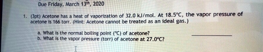 1. (3pt) Acetone has a heat of vaporization of 32.0 kJ/mol. At 18.5°C, the vapor pressure of acetone is 166 torr. (Hint: Acetone cannot be treated as an ideal gas.)

a. What is the normal boiling point (°C) of acetone?
b. What is the vapor pressure (torr) of acetone at 27.0°C?