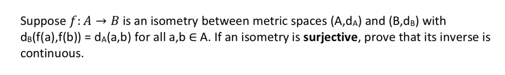 Suppose f : A ? B is an isometry between metric spaces (A,dA) and (B,dB) with dB(f(a),f(b)) = dA(a,b) for all a,b ? A. If an isometry is surjective, prove that its inverse is continuous.