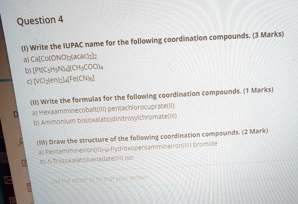 Question 4
(I) Write the IUPAC name for the following coordination compounds. (3 Marks)
a) Ca[Co(ONO)2(acac)2]2
b) [Pt(C5H5N)4](CH3COO)4
c) [VCl2(en)2]4[Fe(CN)6]
(II) Write the formulas for the following coordination compounds. (1 Marks)
a) Hexaamminecobalt(III) pentachlorocuprate(II)
b) Ammonium bis(oxalato)dinitrosylchromate(III)
(III) Draw the structure of the following coordination compounds. (2 Mark)
a) Pentammineiron(III)-?-hydroxopentammineiron(III) bromide
b) ?-Tris(oxalato)vanadate(III) ion