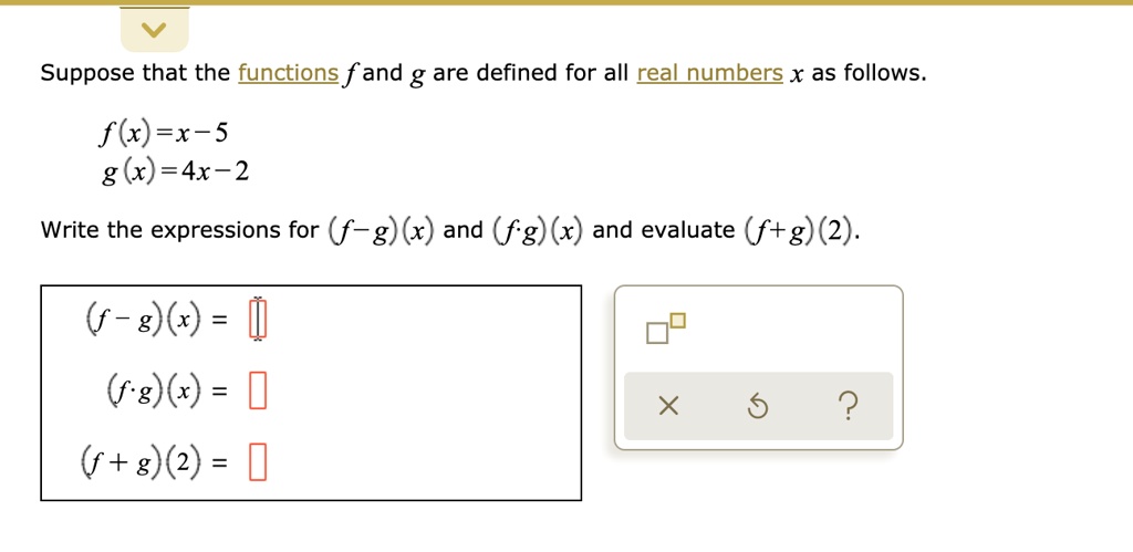 Suppose that the functions f and g are defined for all real numbers x as follows.

f(x) = x - 5
g(x) = 4x - 2

Write the expressions for (f - g)(x) and (f · g)(x) and evaluate (f + g)(2).

(f - g)(x) =
(f · g)(x) =
(f + g)(2) =