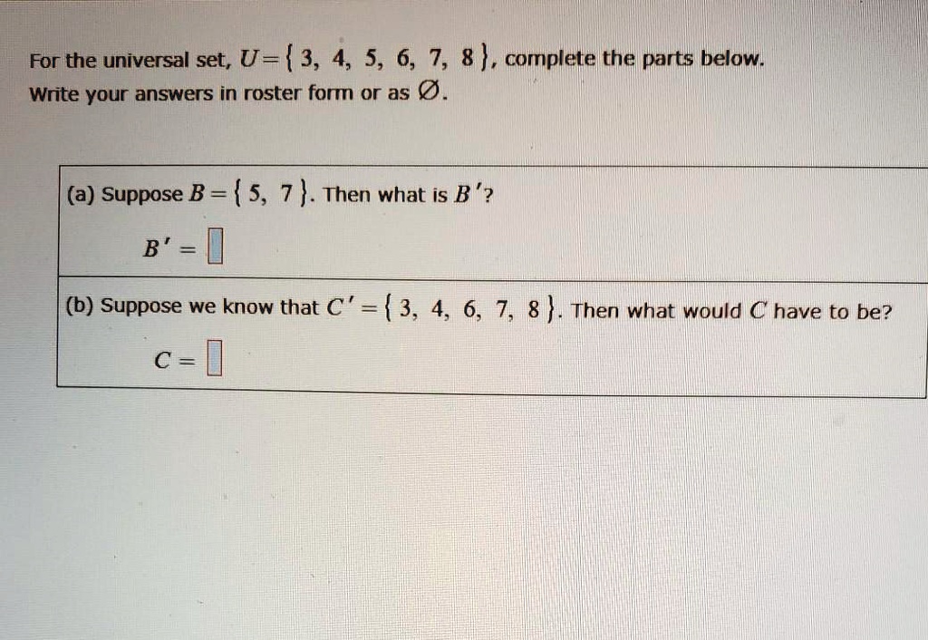 For the universal set, U= 3, 4, 5, 6, 7, 8, complete the parts below.
Write your answers in roster form or as Ø.
(a) Suppose B = 5, 7. Then what is B'?
B' = 
(b) Suppose we know that C' = 3, 4, 6, 7, 8. Then what would C have to be?
C = 