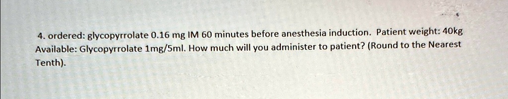 4. ordered: glycopyrrolate 0.16 mg IM 60 minutes before anesthesia induction. Patient weight: 40kg
Available: Glycopyrrolate 1mg/5ml. How much will you administer to patient? (Round to the Nearest
Tenth).