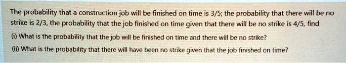 The probability that a construction job will be finished on time is 3/5; the probability that there will be no strike is 2/3, the probability that the job finished on time given that there will be no strike is 4/5, find
(i) What is the probability that the job will be finished on time and there will be no strike?
(ii) What is the probability that there will have been no strike given that the job finished on time?