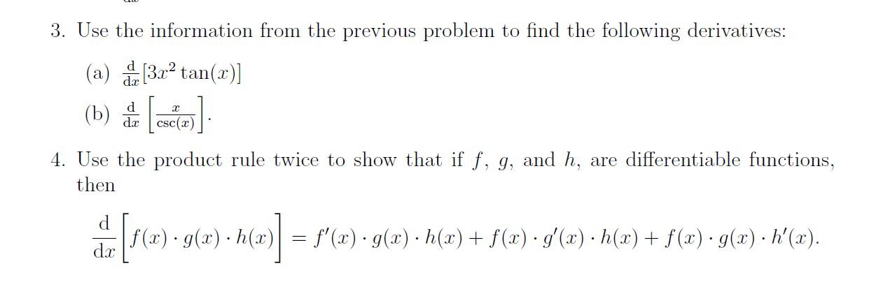 3. Use the information from the previous problem to find the following derivatives:
(a) ( fracmathrmdmathrmd xleft[3 x^2 	an (x)ight] )
(b) ( fracmathrmdmathrmd xleft[fracxcsc (x)ight] )
4. Use the product rule twice to show that if ( f, g, ) and ( h, ) are differentiable functions, then
[
fracmathrmdmathrmd x[f(x) cdot g(x) cdot h(x)]=f^prime(x) cdot g(x) cdot h(x)+f(x) cdot g^prime(x) cdot h(x)+f(x) cdot g(x) cdot h^prime(x)
]