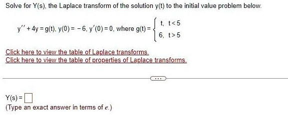 Solve for Y(s), the Laplace transform of the solution y(t) to the initial value problem below.
y” + 4y = g(t), y(0) = -6, y'(0) = 0, where g(t) =  t,     t < 5 
 6,     t > 5 
Click here to view the table of Laplace transforms.
Click here to view the table of properties of Laplace transforms.
Y(s) = 
(Type an exact answer in terms of e.)