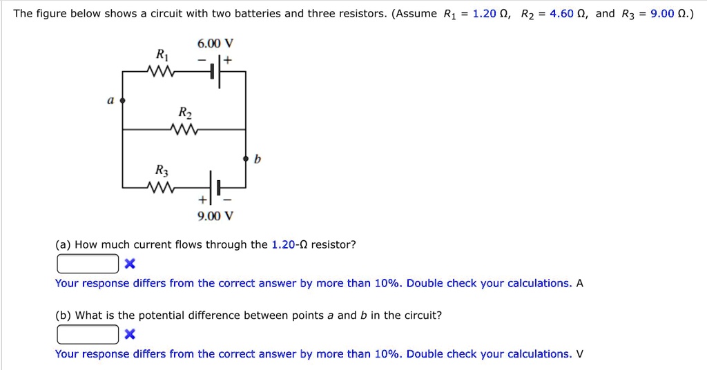 The figure below shows a circuit with two batteries and three resistors. (Assume R1 = 1.20 ?, R2 = 4.60 ?, and R3 = 9.00 ?.)
6.00 V
R1
a
R2
b
R3
9.00 V
(a) How much current flows through the 1.20-? resistor?
(b) What is the potential difference between points a and b in the circuit?