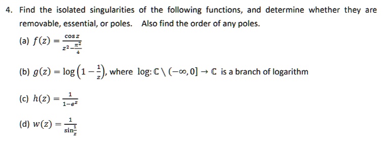 4. Find the isolated singularities of the following functions, and determine whether they are
removable, essential, or poles. Also find the order of any poles.
(a) f(z) = cos z / (z^2 - ?^2 / 4)
(b) g(z) = log(1 - 1/z), where log: C  (-?, 0] -> C is a branch of logarithm
(c) h(z) = 1 / (1 - e^z)
(d) w(z) = 1 / sin(1/z)