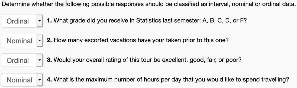 Determine whether the following possible responses should be classified as interval, nominal or ordinal data.
Ordinal 1. What grade did you receive in Statistics last semester; A, B, C, D, or F?
Nominal 2. How many escorted vacations have your taken prior to this one?
Ordinal 3. Would your overall rating of this tour be excellent, good, fair, or poor?
Nominal 4. What is the maximum number of hours per day that you would like to spend travelling?