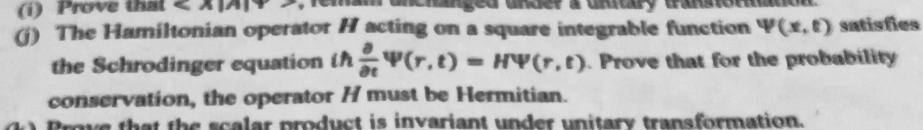(i) Prove that ⟨ X ⟩ remains unchanged under unitary transformation.
(ii) The Hamiltonian operator H acting on a square integrable function Ψ(x, t) satisfies the Schrodinger equation ih (∂)/(∂ t)Ψ(r, t) = H Ψ(r, t). Prove that for the probability conservation, the operator H must be Hermitian.
(iii) Prove that the scalar product is invariant under unitary transformation.
