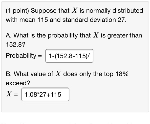 Suppose that X is normally distributed with mean 115 and standard deviation 27.

A. What is the probability that X is greater than 152.8?
Probability = 1-(152.8-115)/

B. What value of X does only the top 18% exceed?
X = 1.08*27+115