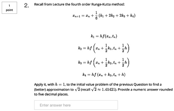 Recall from Lecture the fourth order Runge-Kutta method:

xn+1 = xn + 1/6 (k1 + 2k2 + 2k3 + k4)

k1 = hf(xn, tn)
k2 = hf(xn + 1/2 k1, tn + 1/2 h)
k3 = hf(xn + 1/2 k2, tn + 1/2 h)
k4 = hf(xn + k3, tn + h)

Apply it, with h = 1, to the initial value problem of the previous Question to find a (better) approximation to ?2 (recall ?2 ? 1.41421). Provide a numeric answer rounded to five decimal places.