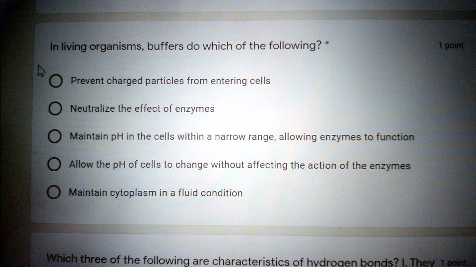 In living organisms, buffers do which of the following?
Prevent charged particles from entering cells
Neutralize the effect of enzymes
Maintain pH in the cells within a narrow range, allowing enzymes to function
Allow the pH of cells to change without affecting the action of the enzymes
Maintain cytoplasm in a fluid condition
Which three of the following are characteristics of hydrogen bonds? I. They