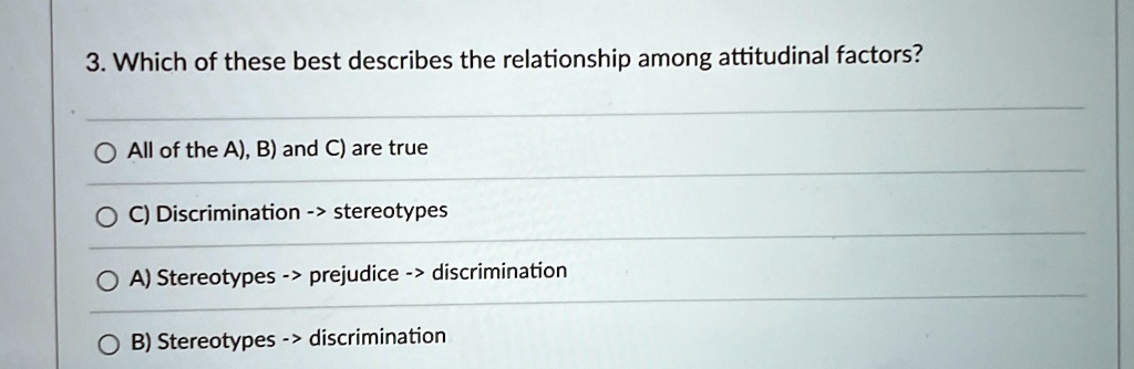 3. Which of these best describes the relationship among attitudinal factors?
All of the A), B) and C) are true
C) Discrimination -> stereotypes
A) Stereotypes -> prejudice -> discrimination
B) Stereotypes -> discrimination