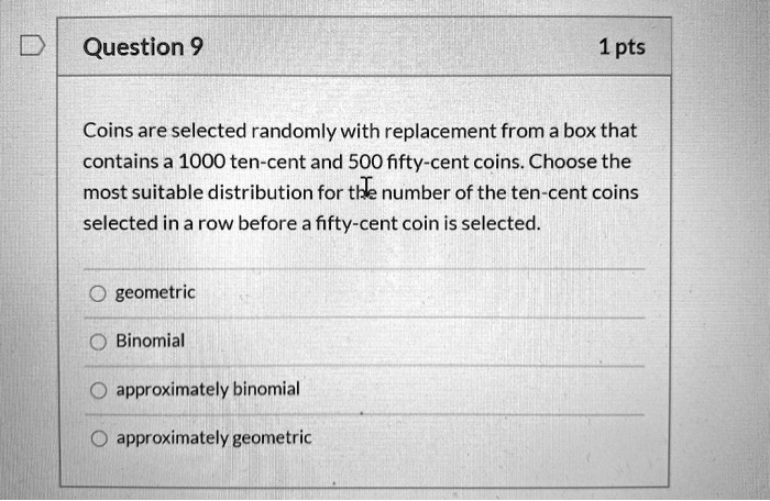 Coins are selected randomly with replacement from a box that contains a 1000 ten-cent and 500 fifty-cent coins. Choose the most suitable distribution for the number of the ten-cent coins selected in a row before a fifty-cent coin is selected.

geometric
Binomial
approximately binomial
approximately geometric