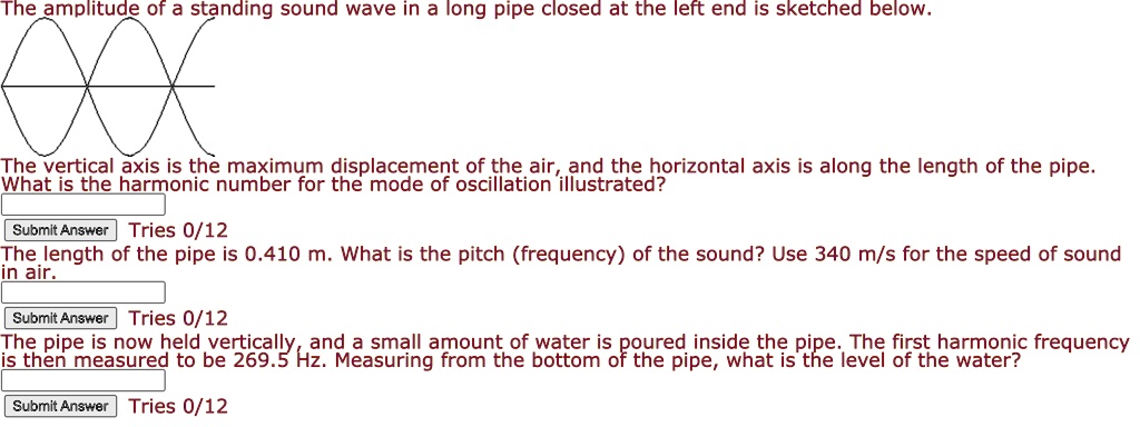 The amplitude of a standing sound wave in a long pipe closed at the left end is sketched below.
The vertical axis is the maximum displacement of the air, and the horizontal axis is along the length of the pipe.
What is the harmonic number for the mode of oscillation illustrated?
The length of the pipe is 0.410 m. What is the pitch (frequency) of the sound? Use 340 m/s for the speed of sound
in air.
The pipe is now held vertically, and a small amount of water is poured inside the pipe. The first harmonic frequency
is then measured to be 269.5 Hz. Measuring from the bottom of the pipe, what is the level of the water?