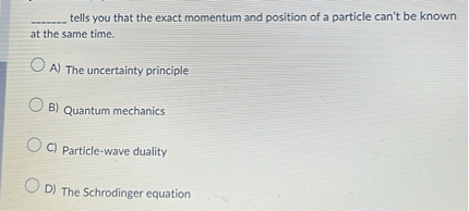  tells you that the exact momentum and position of a particle can't be known at the same time.

A) The uncertainty principle
B) Quantum mechanics
C) Particle-wave duality
D) The Schrodinger equation