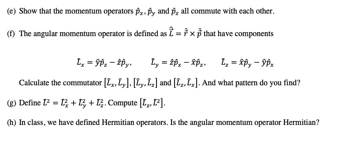 (e) Show that the momentum operators p??, p?? and p?z all commute with each other.

(f) The angular momentum operator is defined as L? = r? × p? that have components

L?? = y?p?z ? z?p??, L?? = z?p?? ? x?p?z, L?z = x?p?? ? y?p??

Calculate the commutator [L??, L??], [L??, L?z] and [L?z, L??]. And what pattern do you find?

(g) Define L?² = L??² + L??² + L?z². Compute [L?z, L?²].

(h) In class, we have defined Hermitian operators. Is the angular momentum operator Hermitian?