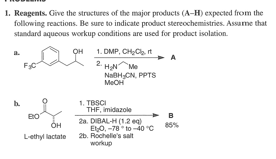 1. Reagents. Give the structures of the major products (A–H) expected from the following reactions. Be sure to indicate product stereochemistries. Assume that standard aqueous workup conditions are used for product isolation.

a. 
F3C OH 1. DMP, CH2Cl2, rt 
2. H2N Me NaBH3CN, PPTS MeOH -> A

b. 
EtO O OH L-ethyl lactate 1. TBSCI THF, imidazole 
2a. DIBAL-H (1.2 eq) Et2O, –78 ° to –40 °C 
2b. Rochelle's salt workup -> B 85%