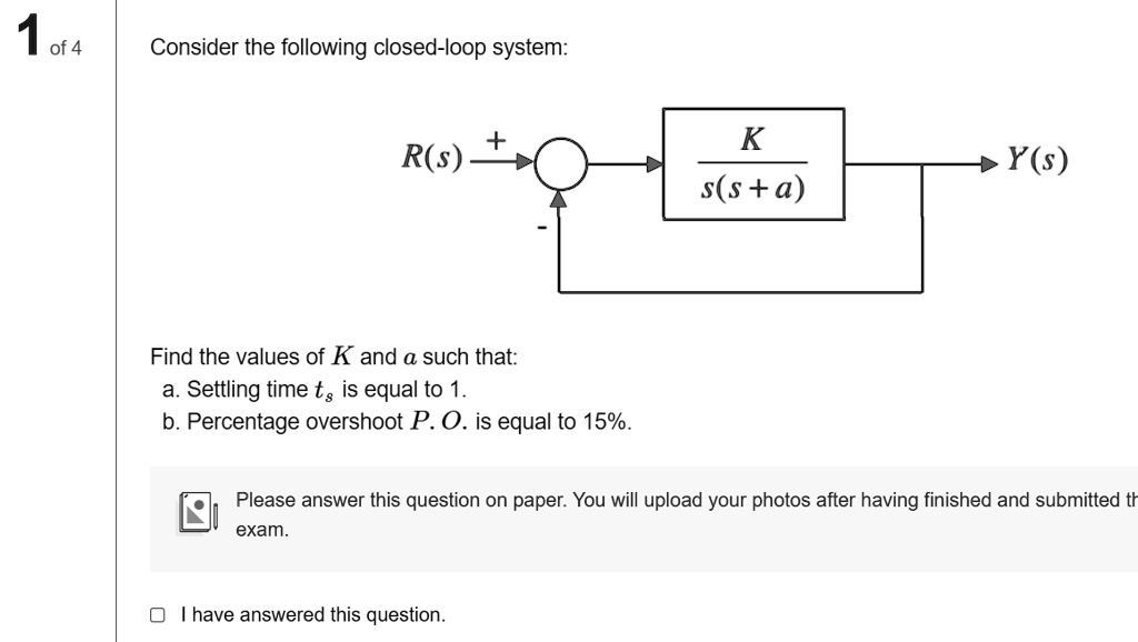 1 of 4
Consider the following closed-loop system:
R(s) 
K
Y(s)
s(s+a)
Find the values of K and a such that:
a. Settling time ts is equal to 1.
b. Percentage overshoot P.O. is equal to 15%.
Please answer this question on paper. You will upload your photos after having finished and submitted the
exam.
I have answered this question.