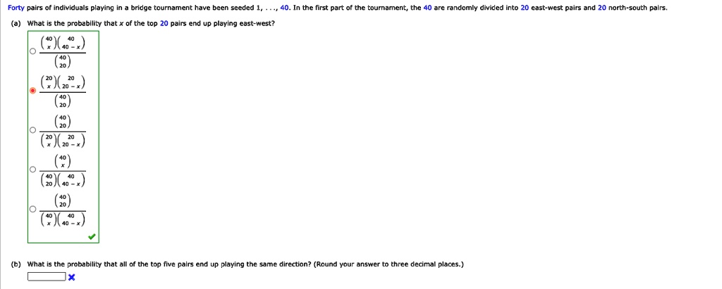 Forty pairs of individuals playing in a bridge tournament have been seeded 1,..., 40. In the first part of the tournament, the 40 are randomly divided into 20 east-west pairs and 20 north-south pairs.
(a) What is the probability that x of the top 20 pairs end up playing east-west?
40x40-x204020
20x2020-x4020
402020x2020-x
402040x40-x20
(b) What is the probability that all of the top five pairs end up playing the same direction? (Round your answer to three decimal places.)