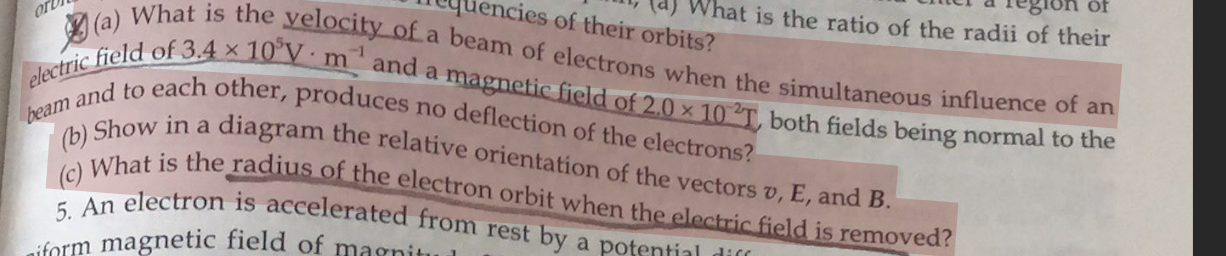 (a) What is the velocity of a beam of electrons when the simultaneous influence of an electric field of 3.4    times 10^5 V    middot; m^-1 and a magnetic field of 2.0    times 10^-2 T, both fields being normal to the beam and to each other, produces no deflection of the electrons?
(b) Show in a diagram the relative orientation of the vectors v, E, and B.
(c) What is the radius of the electron orbit when the electric field is removed?