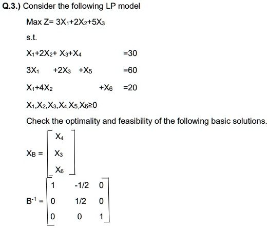 Consider the following LP model
Max Z= 3X1+2X2+5X3
s.t.
X1+2X2+ X3+X4 =30
3X1 +2X3 +X5 =60
X1+4X2 +X6 =20
X1,X2,X3,X4,X5,X6?0
Check the optimality and feasibility of the following basic solutions.
XB = [X4; X3; X6]
B^-1 = [1 -1/2 0; 0 1/2 0; 0 0 1]