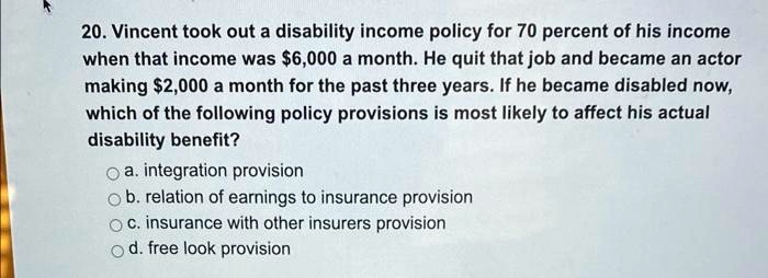 20. Vincent took out a disability income policy for 70 percent of his income when that income was 6,000 a month. He quit that job and became an actor making2,000 a month for the past three years. If he became disabled now, which of the following policy provisions is most likely to affect his actual disability benefit?
a. integration provision
b. relation of earnings to insurance provision
c. insurance with other insurers provision
d. free look provision