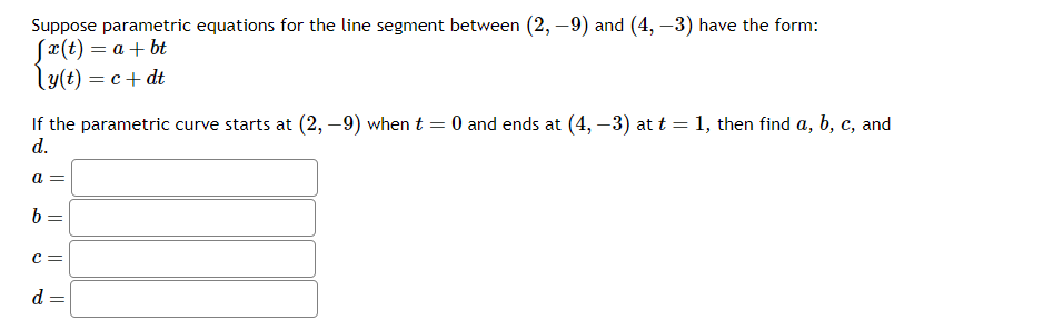 Suppose parametric equations for the line segment between ( (2,-9) ) and ( (4,-3) ) have the form:
[
lefteginarrayl
x(t)=a+b t y(t)=c+d t
endarrayight.
]
If the parametric curve starts at ( (2,-9) ) when ( t=0 ) and ends at ( (4,-3) ) at ( t=1 ), then find ( a, b, c ), and ( d ).
( a= )
( b= )
( c= )
( d= )