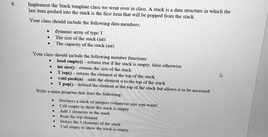 6.
Implement the Stack template class we went over in class. A stack is a data structure in which the
last item pushed into the stack is the first item that will be popped from the stack.
Your class should include the following data members:
• dynamic array of type T
• The size of the stack (int)
• The capacity of the stack (int)
Your class should include the following member functions:
• bool empty() - returns true if the stack is empty, false otherwise
• int size() - returns the size of the stack
• T top() - returns the element at the top of the stack
• void push(n) - adds the element n to the top of the stack
• T pop() - deleted the element at the top of the stack but allows it to be accessed.
Write a main program that does the following:
• Declares a stack of integers (whatever size you want)
• Call empty to show the stack is empty
• Add 3 elements to the stack
• Print the top element
• Delete the 3 elements of the stack
• Call empty to show the stack is empty