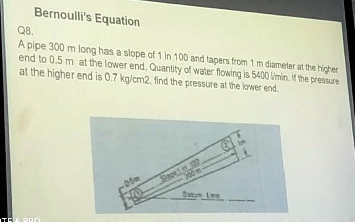 Bernoulli's Equation
Q8.
A pipe 300 m long has a slope of 1 in 100 and tapers from 1 m diameter at the higher
end to 0.5 m at the lower end. Quantity of water flowing is 5400 l/min. If the pressure
at the higher end is 0.7 kg/cm2, find the pressure at the lower end.