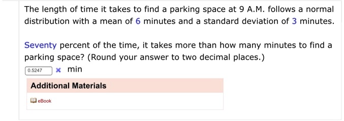 The length of time it takes to find a parking space at 9 A.M. follows a normal distribution with a mean of 6 minutes and a standard deviation of 3 minutes.

Seventy percent of the time, it takes more than how many minutes to find a parking space? (Round your answer to two decimal places.)