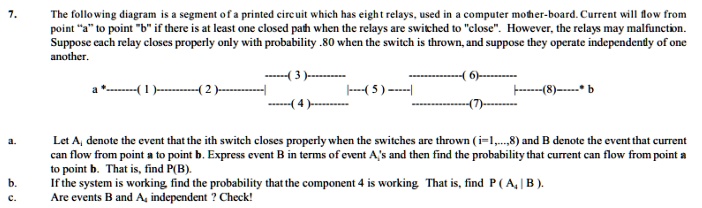 7.
The following diagram is a segment of a printed circuit which has eight relays, used in a computer mother-board. Current will flow from
point "a" to point "b" if there is at least one closed path when the relays are switched to "close". However, the relays may malfunction.
Suppose each relay closes properly only with probability .80 when the switch is thrown, and suppose they operate independently of one
another.
——(3)
a*(1)(2)
—-(5)—–
——(4)——–
–(6)———-
-(7)-
——(8) b
a.
Let Ai denote the event that the ith switch closes properly when the switches are thrown (i=1,...,8) and B denote the event that current
can flow from point a to point b. Express event B in terms of event A's and then find the probability that current can flow from point a
to point b. That is, find P(B).
b.
If the system is working, find the probability that the component 4 is working. That is, find P(A4 | B).
c.
Are events B and Ai independent? Check!