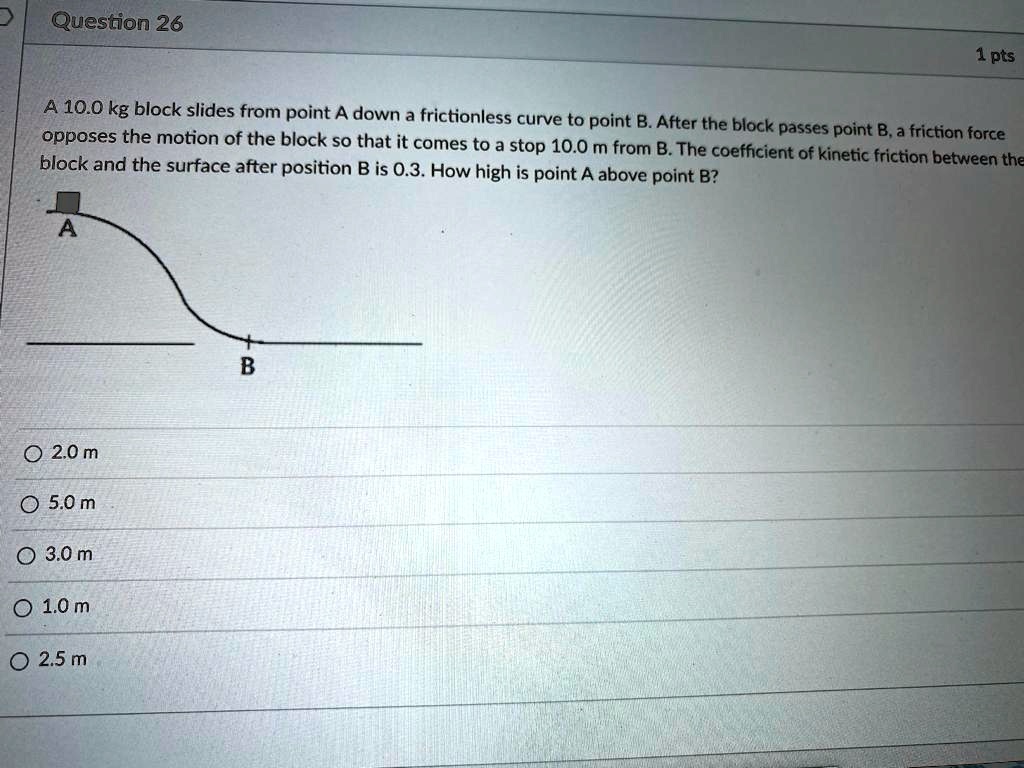 A 10.0 kg block slides from point A down a frictionless curve to point B. After the block passes point B, a friction force opposes the motion of the block so that it comes to a stop 10.0 m from B. The coefficient of kinetic friction between the block and the surface after position B is 0.3. How high is point A above point B?
2.0 m
5.0 m
3.0 m
1.0 m
2.5 m
