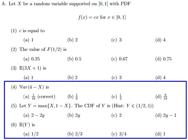 A. Let X be a random variable supported on [0, 1] with PDF
f(x) = cx for x ? [0, 1]
(1) c is equal to
(a) 1 (b) 2 (c) 3 (d) 4
(2) The value of F(1/2) is
(a) 0.25 (b) 0.5 (c) 0.67 (d) 0.75
(3) ?(3X + 1) is
(a) 1 (b) 2 (c) 3 (d) 4
(4) Var(4 - X) is
(a) 1/18 (correct) (b) 1/9 (c) 1/2 (d) 8/18
(5) Let Y = maxX, 1 - X. The CDF of Y is (Hint: Y ? (1/2, 1))
(a) 2 - 2y (b) 2y (c) 2 (d) 2y - 1
(6) ?(Y) is
(a) 1/2 (b) 2/3 (c) 3/4 (d) 1