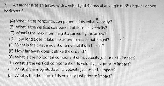 7. An archer fires an arrow with a velocity of 42 m/s at an angle of 35 degrees above horizontal?
(A) What is the horizontal component of its initial velocity?
(B) What is the vertical component of its initial velocity?
(C) What is the maximum height attained by the arrow?
(D) How long does it take the arrow to reach that height?
(E) What is the total amount of time that it's in the air?
(F) How far away does it strike the ground?
(G) What is the horizontal component of its velocity just prior to impact?
(H) What is the vertical component of its velocity just prior to impact?
(I) What is the magnitude of its velocity just prior to impact?
(J) What is the direction of its velocity just prior to impact?