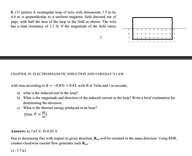 8. (15 points) A rectangular loop of wire with dimensions 1.5 m by 4.0 m is perpendicular to a uniform magnetic field directed out of page, with half the area of the loop in the field as shown. The wire has a total resistance of 3.2 ?. If the magnitude of the field varies with time according to B = -0.87t + 0.42, with B in Tesla and t in seconds, a) what is the induced emf in the loop? b) What is the magnitude and direction of the induced current in the loop? Write a brief explanation for determining the direction. c) What is the thermal energy produced in an hour? [Hint: P = ?E / ?t]

Answers: a) 2.61 V; b) 0.82 A
Due to decreasing flux with respect to given direction, Bind will be oriented in the same direction. Using RHR, counter-clockwise current flow generates such Bind. c)  7.7 kJ