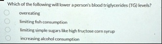 which of the following will lower a persons blood triglycerides tg levels overeating limiting fish consumption limiting simple sugars like high fructose corn syrup increasing alcohol consump 78126