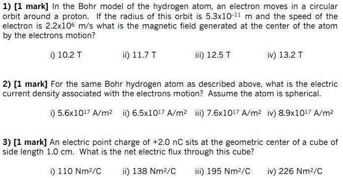 1) [1 mark] In the Bohr model of the hydrogen atom, an electron moves in a circular
orbit around a proton. If the radius of this orbit is 5.3x10?¹¹ m and the speed of the
electron is 2.2x10? m/s what is the magnetic field generated at the center of the atom
by the electrons motion?
i) 10.2 T ii) 11.7 T iii) 12.5 T iv) 13.2 T
2) [1 mark] For the same Bohr hydrogen atom as described above, what is the electric
current density associated with the electrons motion? Assume the atom is spherical.
i) 5.6x10¹? A/m² ii) 6.5x10¹? A/m² iii) 7.6x10¹? A/m² iv) 8.9x10¹? A/m²
3) [1 mark] An electric point charge of +2.0 nC sits at the geometric center of a cube of
side length 1.0 cm. What is the net electric flux through this cube?
i) 110 Nm²/C ii) 138 Nm²/C iii) 195 Nm²/C iv) 226 Nm²/C