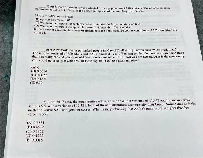 5) An SRS of 50 students were selected from a population of 200 students. The population has a
parameter equal to 0.85. What is the center and spread of the sampling distribution?
(?) μp̂ = 0.85, σp̂ = 0.025
(?) μp̂ = 0.85, σp̂ = 0.05
(C) We cannot compute the center because it violates the large counts condition
(D) We cannot compute the spread because it violates the 10% condition
(E) We cannot compute the center or spread because both the large counts condition and 10% condition are
violated.
6) A New York Times poll asked people in May of 2020 if they favor a nationwide mask mandate.
The sample consisted of 750 adults and 55% of the said \"Yes\". You suspect that the poll was biased and think
that it is really 50% of people would favor a mask mandate. If this poll was not biased, what is the probability
you would get a sample with 55% or more saying \"Yes\" to a mask mandate?
(A) 0
(B) 0.0014
(C) 0.0027
(D) 0.1224
(E) 0.50
7) From 2017 data, the mean math SAT score is 527 with a variance of 11,449 and the mean verbal
score is 572 with a variance of 12,321. Both of these distributions are normally distributed. Anika takes both the
math and verbal SAT and gets her scores. What is the probability that Anika's math score is higher than her
verbal score?
(A) 0.6871
(B) 0.4532
(C) 0.3852
(D) 0.1225
(E) 0.0015