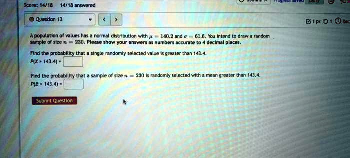 A population of values has a normal distribution with mu = 140.2 and sigma = 61.6. You intend to draw a random
sample of size n = 230. Please show your answers as numbers accurate to 4 decimal places.
Find the probability that a single randomly selected value is greater than 143.4.
P(X > 143.4) =
Find the probability that a sample of size n = 230 is randomly selected with a mean greater than 143.4.
P(arx > 143.4) =