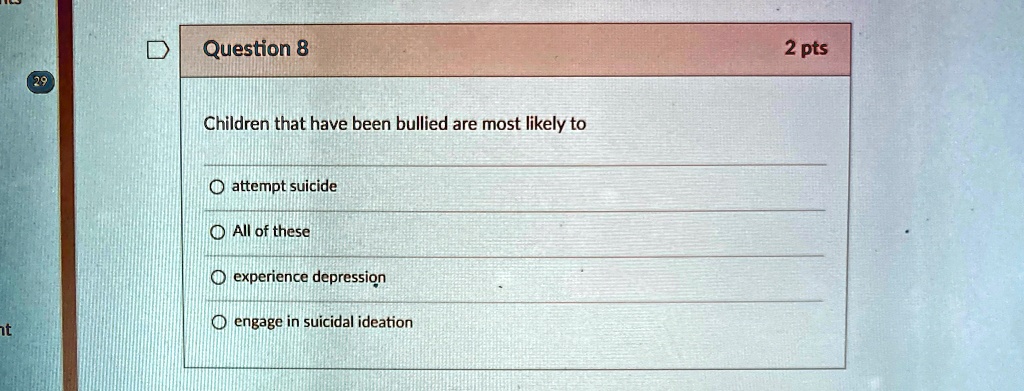 Question 8
Children that have been bullied are most likely to
?attempt suicide
?All of these
?experience depression
?engage in suicidal ideation
2 pts