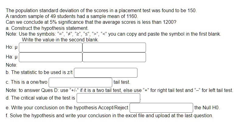 The population standard deviation of the scores in a placement test was found to be 150.
A random sample of 49 students had a sample mean of 1160.
Can we conclude at 5% significance that the average scores is less than 1200?
a. Construct the hypothesis statement.
Note: Use the symbols: "=", "?", "?", "?", ">", "<" you can copy and paste the symbol in the first blank.
Write the value in the second blank.
Ho: ?
Ha: ?
Note:
b. The statistic to be used is z/t
c. This is a one/two
tail test.
Note: to answer Ques D: use "+/-" if it is a two tail test, else use "+" for right tail test and "-" for left tail test.
d. The critical value of the test is
e. Write your conclusion on the hypothesis Accept/Reject
the Null HO.
f. Solve the hypothesis and write your conclusion in the excel file and upload at the last question.